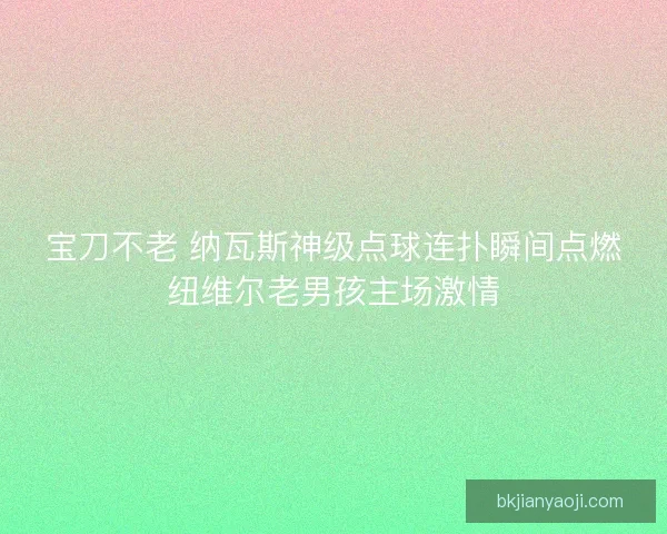 宝刀不老 纳瓦斯神级点球连扑瞬间点燃纽维尔老男孩主场激情