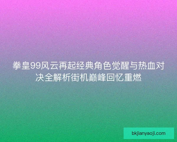 拳皇99风云再起经典角色觉醒与热血对决全解析街机巅峰回忆重燃