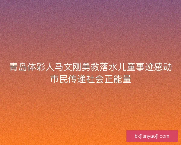青岛体彩人马文刚勇救落水儿童事迹感动市民传递社会正能量