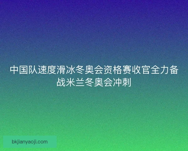 中国队速度滑冰冬奥会资格赛收官全力备战米兰冬奥会冲刺