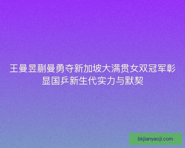 王曼昱蒯曼勇夺新加坡大满贯女双冠军彰显国乒新生代实力与默契