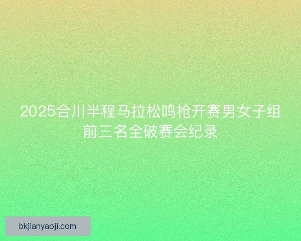 2025合川半程马拉松鸣枪开赛男女子组前三名全破赛会纪录