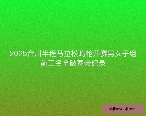 2025合川半程马拉松鸣枪开赛男女子组前三名全破赛会纪录