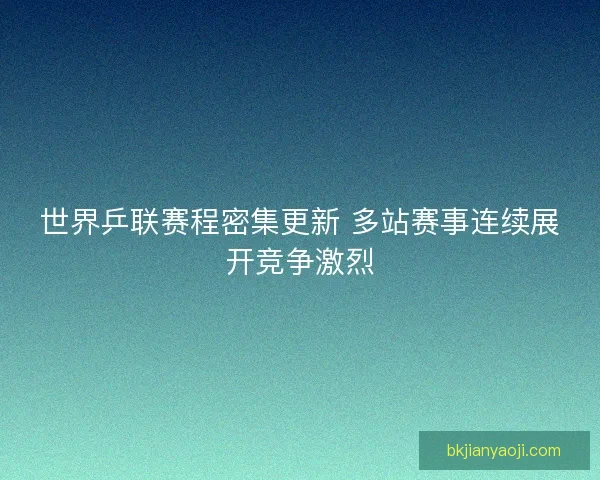 世界乒联赛程密集更新 多站赛事连续展开竞争激烈