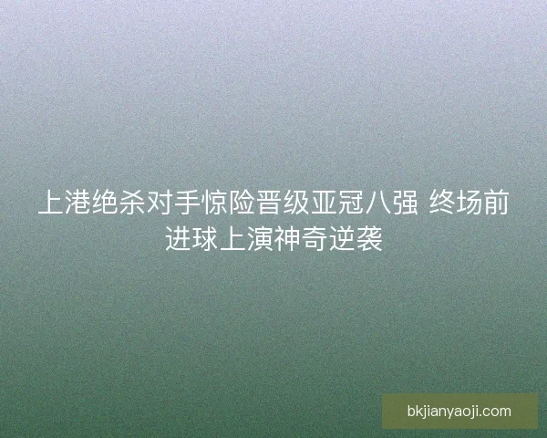 上港绝杀对手惊险晋级亚冠八强 终场前进球上演神奇逆袭